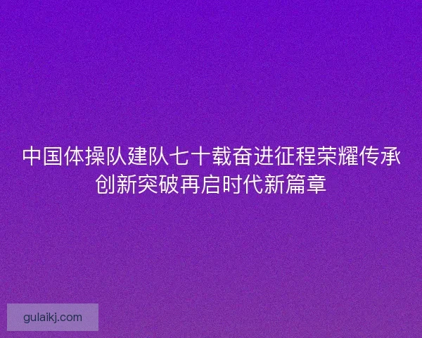 中国体操队建队七十载奋进征程荣耀传承创新突破再启时代新篇章