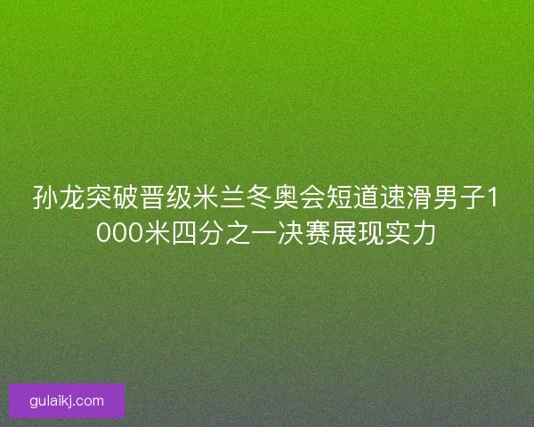 孙龙突破晋级米兰冬奥会短道速滑男子1000米四分之一决赛展现实力