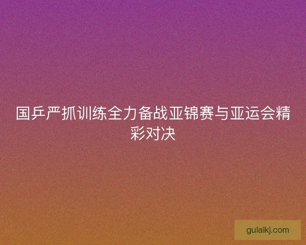 国乒严抓训练全力备战亚锦赛与亚运会精彩对决