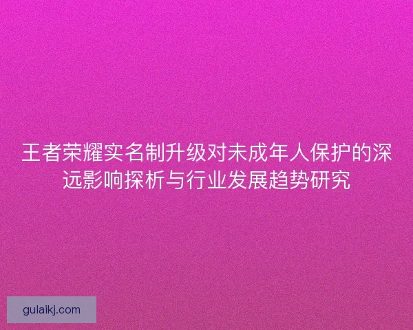 王者荣耀实名制升级对未成年人保护的深远影响探析与行业发展趋势研究