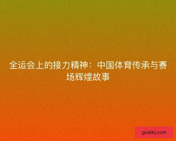 全运会上的接力精神：中国体育传承与赛场辉煌故事